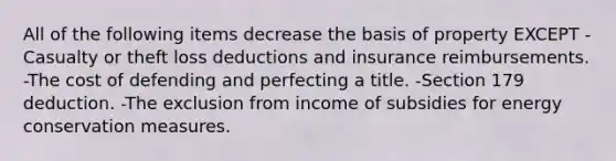 All of the following items decrease the basis of property EXCEPT -Casualty or theft loss deductions and insurance reimbursements. -The cost of defending and perfecting a title. -Section 179 deduction. -The exclusion from income of subsidies for energy conservation measures.