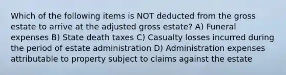 Which of the following items is NOT deducted from the gross estate to arrive at the adjusted gross estate? A) Funeral expenses B) State death taxes C) Casualty losses incurred during the period of estate administration D) Administration expenses attributable to property subject to claims against the estate