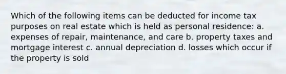 Which of the following items can be deducted for income tax purposes on real estate which is held as personal residence: a. expenses of repair, maintenance, and care b. property taxes and mortgage interest c. annual depreciation d. losses which occur if the property is sold