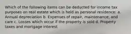 Which of the following items can be deducted for income tax purposes on real estate which is held as personal residence: a. Annual depreciation b. Expenses of repair, maintenance, and care c. Losses which occur if the property is sold d. Property taxes and mortgage interest