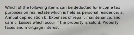 Which of the following items can be deducted for income tax purposes on real estate which is held as personal residence: a. Annual depreciation b. Expenses of repair, maintenance, and care c. Losses which occur if the property is sold d. Property taxes and mortgage interest