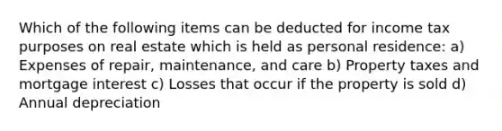 Which of the following items can be deducted for income tax purposes on real estate which is held as personal residence: a) Expenses of repair, maintenance, and care b) Property taxes and mortgage interest c) Losses that occur if the property is sold d) Annual depreciation