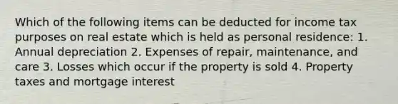 Which of the following items can be deducted for income tax purposes on real estate which is held as personal residence: 1. Annual depreciation 2. Expenses of repair, maintenance, and care 3. Losses which occur if the property is sold 4. Property taxes and mortgage interest