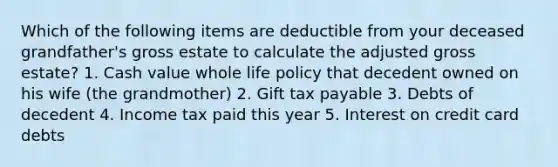 Which of the following items are deductible from your deceased grandfather's gross estate to calculate the adjusted gross estate? 1. Cash value whole life policy that decedent owned on his wife (the grandmother) 2. Gift tax payable 3. Debts of decedent 4. Income tax paid this year 5. Interest on credit card debts