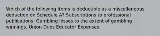 Which of the following items is deductible as a miscellaneous deduction on Schedule A? Subscriptions to professional publications. Gambling losses to the extent of gambling winnings. Union Dues Educator Expenses.