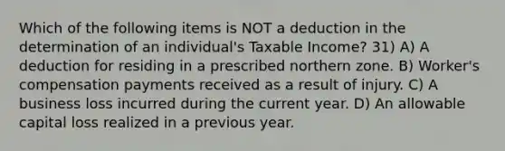 Which of the following items is NOT a deduction in the determination of an individual's Taxable Income? 31) A) A deduction for residing in a prescribed northern zone. B) Worker's compensation payments received as a result of injury. C) A business loss incurred during the current year. D) An allowable capital loss realized in a previous year.