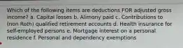 Which of the following items are deductions FOR adjusted gross income? a. Capital losses b. Alimony paid c. Contributions to (non Roth) qualified retirement accounts d. Health insurance for self-employed persons e. Mortgage interest on a personal residence f. Personal and dependency exemptions