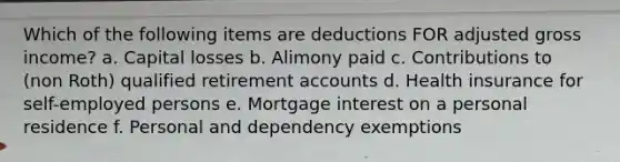 Which of the following items are deductions FOR adjusted gross income? a. Capital losses b. Alimony paid c. Contributions to (non Roth) qualified retirement accounts d. Health insurance for self-employed persons e. Mortgage interest on a personal residence f. Personal and dependency exemptions