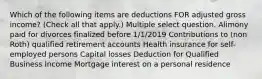 Which of the following items are deductions FOR adjusted gross income? (Check all that apply.) Multiple select question. Alimony paid for divorces finalized before 1/1/2019 Contributions to (non Roth) qualified retirement accounts Health insurance for self-employed persons Capital losses Deduction for Qualified Business Income Mortgage interest on a personal residence