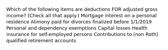 Which of the following items are deductions FOR adjusted gross income? (Check all that apply.) Mortgage interest on a personal residence Alimony paid for divorces finalized before 1/1/2019 Personal and dependency exemptions Capital losses Health insurance for self-employed persons Contributions to (non Roth) qualified retirement accounts