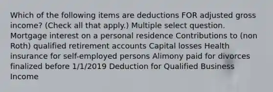 Which of the following items are deductions FOR adjusted gross income? (Check all that apply.) Multiple select question. Mortgage interest on a personal residence Contributions to (non Roth) qualified retirement accounts Capital losses Health insurance for self-employed persons Alimony paid for divorces finalized before 1/1/2019 Deduction for Qualified Business Income