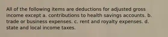 All of the following items are deductions for adjusted gross income except a. contributions to health savings accounts. b. trade or business expenses. c. rent and royalty expenses. d. state and local income taxes.