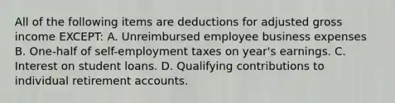 All of the following items are deductions for adjusted gross income EXCEPT: A. Unreimbursed employee business expenses B. One-half of self-employment taxes on year's earnings. C. Interest on student loans. D. Qualifying contributions to individual retirement accounts.