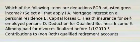 Which of the following items are deductions FOR adjusted gross income? (Select all that apply.) A. Mortgage interest on a personal residence B. Capital losses C. Health insurance for self-employed persons D. Deduction for Qualified Business Income E. Alimony paid for divorces finalized before 1/1/2019 F. Contributions to (non Roth) qualified retirement accounts