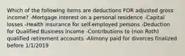 Which of the following items are deductions FOR adjusted gross income? -Mortgage interest on a personal residence -Capital losses -Health insurance for self-employed persons -Deduction for Qualified Business Income -Contributions to (non Roth) qualified retirement accounts -Alimony paid for divorces finalized before 1/1/2019