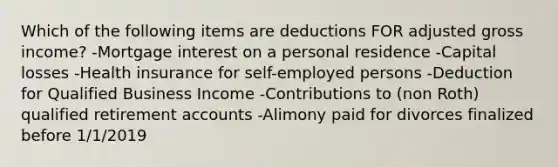 Which of the following items are deductions FOR adjusted gross income? -Mortgage interest on a personal residence -Capital losses -Health insurance for self-employed persons -Deduction for Qualified Business Income -Contributions to (non Roth) qualified retirement accounts -Alimony paid for divorces finalized before 1/1/2019