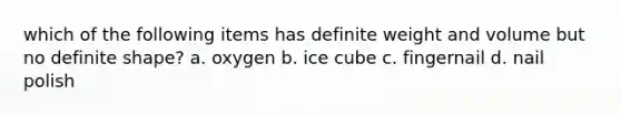 which of the following items has definite weight and volume but no definite shape? a. oxygen b. ice cube c. fingernail d. nail polish