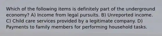 Which of the following items is definitely part of the underground economy? A) Income from legal pursuits. B) Unreported income. C) Child care services provided by a legitimate company. D) Payments to family members for performing household tasks.