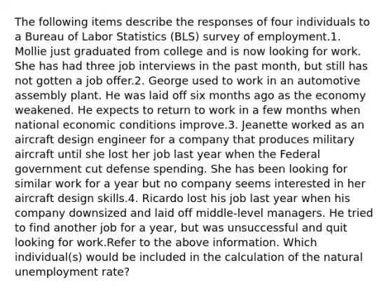 The following items describe the responses of four individuals to a Bureau of Labor Statistics (BLS) survey of employment.1. Mollie just graduated from college and is now looking for work. She has had three job interviews in the past month, but still has not gotten a job offer.2. George used to work in an automotive assembly plant. He was laid off six months ago as the economy weakened. He expects to return to work in a few months when national economic conditions improve.3. Jeanette worked as an aircraft design engineer for a company that produces military aircraft until she lost her job last year when the Federal government cut defense spending. She has been looking for similar work for a year but no company seems interested in her aircraft design skills.4. Ricardo lost his job last year when his company downsized and laid off middle-level managers. He tried to find another job for a year, but was unsuccessful and quit looking for work.Refer to the above information. Which individual(s) would be included in the calculation of the natural unemployment rate?