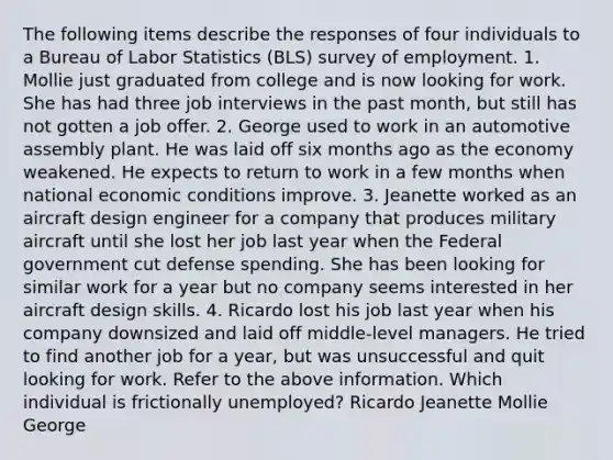 The following items describe the responses of four individuals to a Bureau of Labor Statistics (BLS) survey of employment. 1. Mollie just graduated from college and is now looking for work. She has had three job interviews in the past month, but still has not gotten a job offer. 2. George used to work in an automotive assembly plant. He was laid off six months ago as the economy weakened. He expects to return to work in a few months when national economic conditions improve. 3. Jeanette worked as an aircraft design engineer for a company that produces military aircraft until she lost her job last year when the Federal government cut defense spending. She has been looking for similar work for a year but no company seems interested in her aircraft design skills. 4. Ricardo lost his job last year when his company downsized and laid off middle-level managers. He tried to find another job for a year, but was unsuccessful and quit looking for work. Refer to the above information. Which individual is frictionally unemployed? Ricardo Jeanette Mollie George