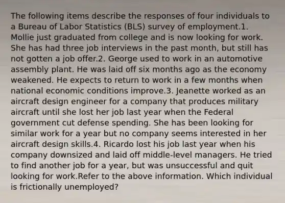 The following items describe the responses of four individuals to a Bureau of Labor Statistics (BLS) survey of employment.1. Mollie just graduated from college and is now looking for work. She has had three job interviews in the past month, but still has not gotten a job offer.2. George used to work in an automotive assembly plant. He was laid off six months ago as the economy weakened. He expects to return to work in a few months when national economic conditions improve.3. Jeanette worked as an aircraft design engineer for a company that produces military aircraft until she lost her job last year when the Federal government cut defense spending. She has been looking for similar work for a year but no company seems interested in her aircraft design skills.4. Ricardo lost his job last year when his company downsized and laid off middle-level managers. He tried to find another job for a year, but was unsuccessful and quit looking for work.Refer to the above information. Which individual is frictionally unemployed?