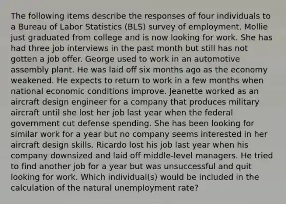 The following items describe the responses of four individuals to a Bureau of Labor Statistics (BLS) survey of employment. Mollie just graduated from college and is now looking for work. She has had three job interviews in the past month but still has not gotten a job offer. George used to work in an automotive assembly plant. He was laid off six months ago as the economy weakened. He expects to return to work in a few months when national economic conditions improve. Jeanette worked as an aircraft design engineer for a company that produces military aircraft until she lost her job last year when the federal government cut defense spending. She has been looking for similar work for a year but no company seems interested in her aircraft design skills. Ricardo lost his job last year when his company downsized and laid off middle-level managers. He tried to find another job for a year but was unsuccessful and quit looking for work. Which individual(s) would be included in the calculation of the natural unemployment rate?