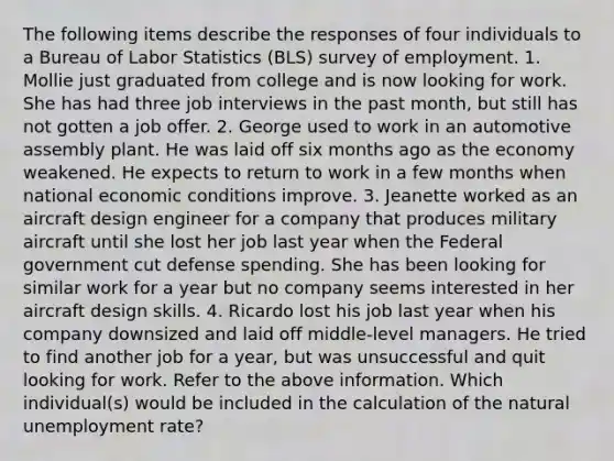 The following items describe the responses of four individuals to a Bureau of Labor Statistics (BLS) survey of employment. 1. Mollie just graduated from college and is now looking for work. She has had three job interviews in the past month, but still has not gotten a job offer. 2. George used to work in an automotive assembly plant. He was laid off six months ago as the economy weakened. He expects to return to work in a few months when national economic conditions improve. 3. Jeanette worked as an aircraft design engineer for a company that produces military aircraft until she lost her job last year when the Federal government cut defense spending. She has been looking for similar work for a year but no company seems interested in her aircraft design skills. 4. Ricardo lost his job last year when his company downsized and laid off middle-level managers. He tried to find another job for a year, but was unsuccessful and quit looking for work. Refer to the above information. Which individual(s) would be included in the calculation of the natural unemployment rate?