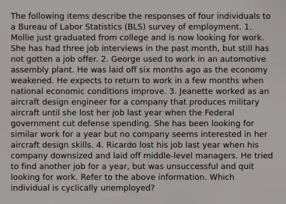 The following items describe the responses of four individuals to a Bureau of Labor Statistics (BLS) survey of employment. 1. Mollie just graduated from college and is now looking for work. She has had three job interviews in the past month, but still has not gotten a job offer. 2. George used to work in an automotive assembly plant. He was laid off six months ago as the economy weakened. He expects to return to work in a few months when national economic conditions improve. 3. Jeanette worked as an aircraft design engineer for a company that produces military aircraft until she lost her job last year when the Federal government cut defense spending. She has been looking for similar work for a year but no company seems interested in her aircraft design skills. 4. Ricardo lost his job last year when his company downsized and laid off middle-level managers. He tried to find another job for a year, but was unsuccessful and quit looking for work. Refer to the above information. Which individual is cyclically unemployed?