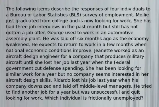 The following items describe the responses of four individuals to a Bureau of Labor Statistics (BLS) survey of employment. Mollie just graduated from college and is now looking for work. She has had three job interviews in the past month but still has not gotten a job offer. George used to work in an automotive assembly plant. He was laid off six months ago as the economy weakened. He expects to return to work in a few months when national economic conditions improve. Jeanette worked as an aircraft design engineer for a company that produces military aircraft until she lost her job last year when the Federal government cut defense spending. She has been looking for similar work for a year but no company seems interested in her aircraft design skills. Ricardo lost his job last year when his company downsized and laid off middle-level managers. He tried to find another job for a year but was unsuccessful and quit looking for work. Which individual is frictionally unemployed?