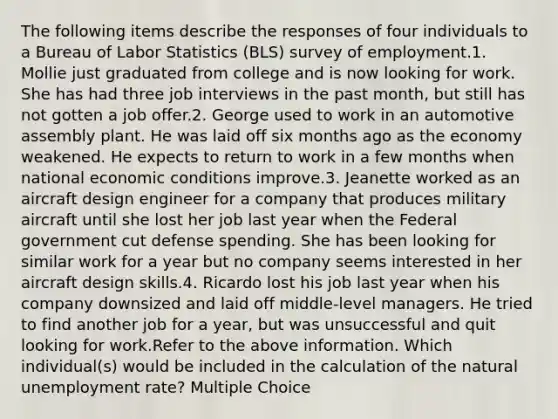 The following items describe the responses of four individuals to a Bureau of Labor Statistics (BLS) survey of employment.1. Mollie just graduated from college and is now looking for work. She has had three job interviews in the past month, but still has not gotten a job offer.2. George used to work in an automotive assembly plant. He was laid off six months ago as the economy weakened. He expects to return to work in a few months when national economic conditions improve.3. Jeanette worked as an aircraft design engineer for a company that produces military aircraft until she lost her job last year when the Federal government cut defense spending. She has been looking for similar work for a year but no company seems interested in her aircraft design skills.4. Ricardo lost his job last year when his company downsized and laid off middle-level managers. He tried to find another job for a year, but was unsuccessful and quit looking for work.Refer to the above information. Which individual(s) would be included in the calculation of the natural unemployment rate? Multiple Choice