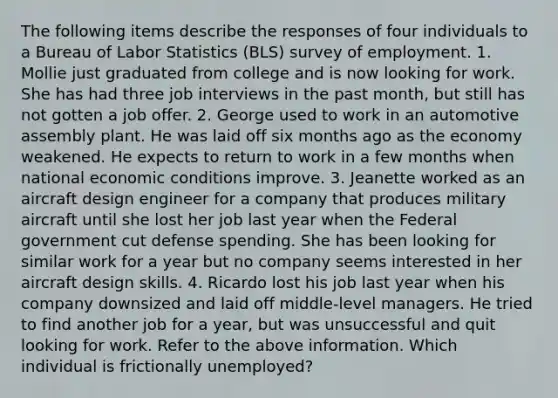 The following items describe the responses of four individuals to a Bureau of Labor Statistics (BLS) survey of employment. 1. Mollie just graduated from college and is now looking for work. She has had three job interviews in the past month, but still has not gotten a job offer. 2. George used to work in an automotive assembly plant. He was laid off six months ago as the economy weakened. He expects to return to work in a few months when national economic conditions improve. 3. Jeanette worked as an aircraft design engineer for a company that produces military aircraft until she lost her job last year when the Federal government cut defense spending. She has been looking for similar work for a year but no company seems interested in her aircraft design skills. 4. Ricardo lost his job last year when his company downsized and laid off middle-level managers. He tried to find another job for a year, but was unsuccessful and quit looking for work. Refer to the above information. Which individual is frictionally unemployed?