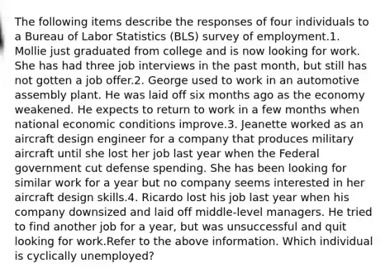 The following items describe the responses of four individuals to a Bureau of Labor Statistics (BLS) survey of employment.1. Mollie just graduated from college and is now looking for work. She has had three job interviews in the past month, but still has not gotten a job offer.2. George used to work in an automotive assembly plant. He was laid off six months ago as the economy weakened. He expects to return to work in a few months when national economic conditions improve.3. Jeanette worked as an aircraft design engineer for a company that produces military aircraft until she lost her job last year when the Federal government cut defense spending. She has been looking for similar work for a year but no company seems interested in her aircraft design skills.4. Ricardo lost his job last year when his company downsized and laid off middle-level managers. He tried to find another job for a year, but was unsuccessful and quit looking for work.Refer to the above information. Which individual is cyclically unemployed?