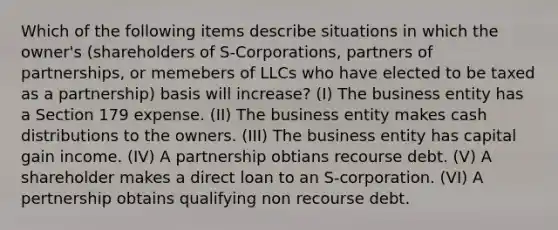 Which of the following items describe situations in which the owner's (shareholders of S-Corporations, partners of partnerships, or memebers of LLCs who have elected to be taxed as a partnership) basis will increase? (I) The business entity has a Section 179 expense. (II) The business entity makes cash distributions to the owners. (III) The business entity has capital gain income. (IV) A partnership obtians recourse debt. (V) A shareholder makes a direct loan to an S-corporation. (VI) A pertnership obtains qualifying non recourse debt.