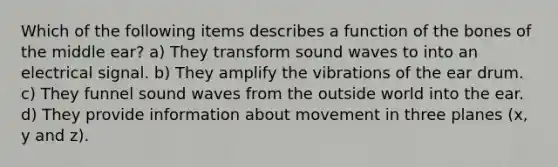 Which of the following items describes a function of the bones of the middle ear? a) They transform <a href='https://www.questionai.com/knowledge/k4sS7SaFhD-sound-waves' class='anchor-knowledge'>sound waves</a> to into an electrical signal. b) They amplify the vibrations of the ear drum. c) They funnel sound waves from the outside world into the ear. d) They provide information about movement in three planes (x, y and z).