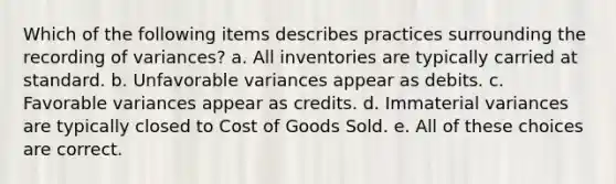 Which of the following items describes practices surrounding the recording of variances? a. All inventories are typically carried at standard. b. Unfavorable variances appear as debits. c. Favorable variances appear as credits. d. Immaterial variances are typically closed to Cost of Goods Sold. e. All of these choices are correct.