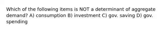 Which of the following items is NOT a determinant of aggregate demand? A) consumption B) investment C) gov. saving D) gov. spending