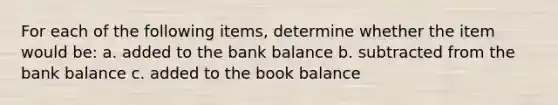 For each of the following​ items, determine whether the item would​ be: a. added to the bank balance b. subtracted from the bank balance c. added to the book balance