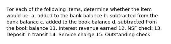 For each of the following​ items, determine whether the item would​ be: a. added to the bank balance b. subtracted from the bank balance c. added to the book balance d. subtracted from the book balance 11. Interest revenue earned 12. NSF check 13. Deposit in transit 14. Service charge 15. Outstanding check