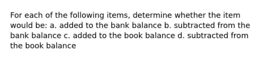 For each of the following​ items, determine whether the item would​ be: a. added to the bank balance b. subtracted from the bank balance c. added to the book balance d. subtracted from the book balance