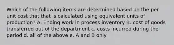 Which of the following items are determined based on the per unit cost that that is calculated using equivalent units of production? A. Ending work in process inventory B. cost of goods transferred out of the department c. costs incurred during the period d. all of the above e. A and B only