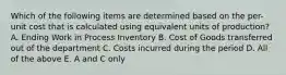 Which of the following items are determined based on the per-unit cost that is calculated using equivalent units of production? A. Ending Work in Process Inventory B. Cost of Goods transferred out of the department C. Costs incurred during the period D. All of the above E. A and C only