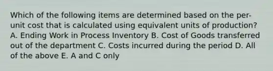 Which of the following items are determined based on the per-unit cost that is calculated using equivalent units of production? A. Ending Work in Process Inventory B. Cost of Goods transferred out of the department C. Costs incurred during the period D. All of the above E. A and C only