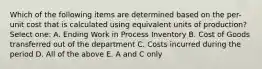 Which of the following items are determined based on the per-unit cost that is calculated using equivalent units of production? Select one: A. Ending Work in Process Inventory B. Cost of Goods transferred out of the department C. Costs incurred during the period D. All of the above E. A and C only