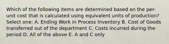 Which of the following items are determined based on the per-unit cost that is calculated using equivalent units of production? Select one: A. Ending Work in Process Inventory B. Cost of Goods transferred out of the department C. Costs incurred during the period D. All of the above E. A and C only