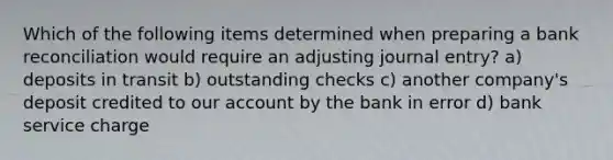 Which of the following items determined when preparing a bank reconciliation would require an adjusting journal entry? a) deposits in transit b) outstanding checks c) another company's deposit credited to our account by the bank in error d) bank service charge