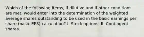 Which of the following items, if dilutive and if other conditions are met, would enter into the determination of the weighted average shares outstanding to be used in the basic earnings per share (basic EPS) calculation? I. Stock options. II. Contingent shares.