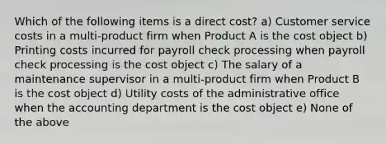 Which of the following items is a direct cost? a) Customer service costs in a multi-product firm when Product A is the cost object b) Printing costs incurred for payroll check processing when payroll check processing is the cost object c) The salary of a maintenance supervisor in a multi-product firm when Product B is the cost object d) Utility costs of the administrative office when the accounting department is the cost object e) None of the above