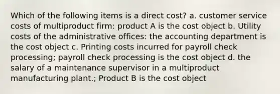 Which of the following items is a direct cost? a. customer service costs of multiproduct firm: product A is the cost object b. Utility costs of the administrative offices: the accounting department is the cost object c. Printing costs incurred for payroll check processing; payroll check processing is the cost object d. the salary of a maintenance supervisor in a multiproduct manufacturing plant.; Product B is the cost object