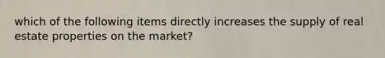 which of the following items directly increases the supply of real estate properties on the market?