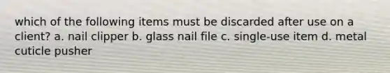 which of the following items must be discarded after use on a client? a. nail clipper b. glass nail file c. single-use item d. metal cuticle pusher